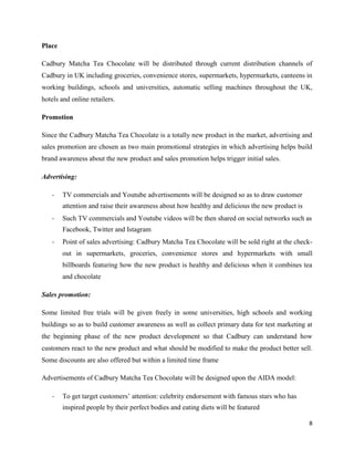 Place
Cadbury Matcha Tea Chocolate will be distributed through current distribution channels of
Cadbury in UK including groceries, convenience stores, supermarkets, hypermarkets, canteens in
working buildings, schools and universities, automatic selling machines throughout the UK,
hotels and online retailers.
Promotion
Since the Cadbury Matcha Tea Chocolate is a totally new product in the market, advertising and
sales promotion are chosen as two main promotional strategies in which advertising helps build
brand awareness about the new product and sales promotion helps trigger initial sales.
Advertising:
- TV commercials and Youtube advertisements will be designed so as to draw customer
attention and raise their awareness about how healthy and delicious the new product is
- Such TV commercials and Youtube videos will be then shared on social networks such as
Facebook, Twitter and Istagram
- Point of sales advertising: Cadbury Matcha Tea Chocolate will be sold right at the check-
out in supermarkets, groceries, convenience stores and hypermarkets with small
billboards featuring how the new product is healthy and delicious when it combines tea
and chocolate
Sales promotion:
Some limited free trials will be given freely in some universities, high schools and working
buildings so as to build customer awareness as well as collect primary data for test marketing at
the beginning phase of the new product development so that Cadbury can understand how
customers react to the new product and what should be modified to make the product better sell.
Some discounts are also offered but within a limited time frame
Advertisements of Cadbury Matcha Tea Chocolate will be designed upon the AIDA model:
- To get target customers’ attention: celebrity endorsement with famous stars who has
inspired people by their perfect bodies and eating diets will be featured
8
 
