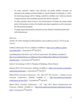 - To create customers’ interest: since relevance can decide whether customers are
interested in the products advertised (Sahar, G.; Seyed Yahyah, D. & Kambiz, S., 2012),
the advertising message will be “Indulge yourself in a healthier way” which are relevant
to target customers who are healthy conscious but still love chocolate
- To make customers desire to have it, the advertisements will feature the unique selling
points of the products in terms of its healthy and unique ingredients as well as announce
the sales promotion program
- To trigger urgent buying actions, discounts are only offered in limited time period and
with limited amount
Reference
Ansoff, I. H. (1957). Strategies for Diversification. Harvard Business Review. Vol 35 (5), pp.
114-115
Cadbury website (n.d). The story. [Online]. Available at < https://www.cadbury.co.uk/the-
story#1800-1850 >. [Accessed on 10
th
Feb 2017]
Food Manufacture UK (2014). Top 10 UK chocolate brands: IRI. [Online]. Available at <
http://www.foodmanufacture.co.uk/Business-News/Cadbury-Dairy-Milk-tops-UK-branded-
chocolate-sales >. [Accessed on 10
th
Feb 2017]
Kotler, P. & Amstrong, G. (2011). Principles of Marketing, 14th ed. Pearson
Keynote (2015). UK Confectionary. [Online]. Available at < https://www.keynote.co.uk/market-
report/food/confectionery >. [Accessed on 9
th
Feb 2017]
Mintel (2015). Chocolate Confectionery - UK - May 2015: The Consumer – Attitudes towards
Chocolate Confectionery. [Online]. Available at < http://store.mintel.com/chocolate-
confectionery-uk-may-2015> . [Accessed on 9
th
Feb 2017]
Mintel (2015). Chocolate Confectionery - UK - May 2015: Brand Communication and
Promotion. [Online]. Available at < http://store.mintel.com/chocolate-confectionery-uk-may-
2015>. [Accessed on 9
th
Feb 2017]
9
 