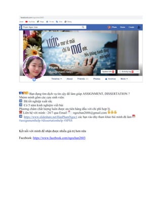 Bạn đang tìm dịch vụ tin cậy để làm giúp ASSIGNMENT, DISSERTATION ?
Nhóm mình gồm các cựu sinh viên:
Đã tốt nghiệp xuất sắc
Có 5 năm kinh nghiệm viết bài
Phương châm chất lượng luôn được ưu tiên hàng đầu với chi phí hợp lý.
Liên hệ với mình : 24/7 qua Email : ngochan2686@gmail.com
https://www.slideshare.net/HanPhamNgoc1 các bạn vào đây tham khảo bài mình đã làm
#assignmenthelp #dissertationhelp #SPSS
Kết nối với mình để nhận được nhiều giá trị hơn nữa
Facebook: https://www.facebook.com/ngochan2603
 