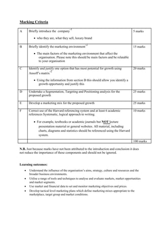 Marking Criteria
A Briefly introduce the company
-1
5 marks
 who they are, what they sell, luxury brand
B Briefly identify the marketing environment
-2
15 marks
 The main factors of the marketing environment that affect the
organisation. Please note this should be main factors and be relatable
to your organisation
C Identify and justify one option that has most potential for growth using 20 marks
Ansoff’s matrix
-2
 Using the information from section B this should allow you identify a
growth opportunity and justify this
D Undertake a Segmentation, Targeting and Positioning analysis for the 25 marks
proposed growth
E Develop a marketing mix for the proposed growth 25 marks
F Correct use of the Harvard referencing system and at least 6 academic 10 marks
references Systematic, logical approach to writing.
 For example, textbooks or academic journals but NOT lecture
presentation material or general websites. All material, including
charts, diagrams and statistics should be referenced using the Harvard
system.
100 marks
N.B. Just because marks have not been attributed to the introduction and conclusion it does
not reduce the importance of these components and should not be ignored.
Learning outcomes:
 Understand the influence of the organisation’s aims, strategy, culture and resources and the
broader business environments.
 Utilise a range of tools and techniques to analyse and evaluate markets, market opportunities
and market segments.
 Use market and financial data to set and monitor marketing objectives and prices.
 Develop tactical level marketing plans which define marketing mixes appropriate to the
marketplace, target group and market conditions.
 