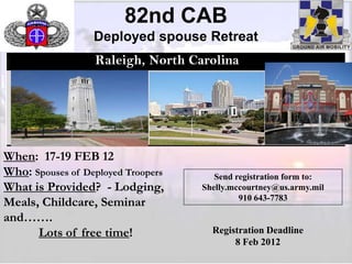 82nd CAB
                  Deployed spouse Retreat
                  Raleigh, North Carolina




                               https://82portal/Pages/Default.aspx




When: 17-19 FEB 12
Who: Spouses of Deployed Troopers                                       Send registration form to:
What is Provided? - Lodging,                                         Shelly.mccourtney@us.army.mil
                                                                              910 643-7783
Meals, Childcare, Seminar
and…….
      Lots of free time!                                               Registration Deadline
                                                                            8 Feb 2012
                                                                                                     1
 