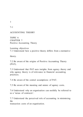 1
7-1
ACCOUNTING THEORY
TOPIC 6
CHAPTER 7
Positive Accounting Theory
Learning objectives
7.1 Understand how a positive theory differs from a normative
theory.
7.2 Be aware of the origins of Positive Accounting Theory
(PAT).
7.3 Understand that PAT uses insights from agency theory and
why agency theory is of relevance to financial accounting
practices.
7.4 Be aware of the central assumptions of PAT.
7.5 Be aware of the meaning and nature of agency costs.
7.6 Understand why an organisation can usefully be referred to
as a ‘nexus of contracts’.
7.7 Understand the perceived role of accounting in minimising
the
transaction costs of an organisation.
 
