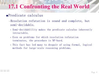 Page 4===
17.1 Confronting the Real World
Predicate calculus
–Resolution refutation is sound and complete, but
semi-decidable.
• Semi-decidablility makes the predicate calculus inherently
intractable.
• Even on problems for which resolution refutation
terminates, the procedure is NP-hard.
• This fact has led many to despair of using formal, logical
methods for large-scale reasoning problems.
 