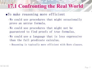 Page 5===
17.1 Confronting the Real World
To make reasoning more efficient
–We could use procedures that might occasionally
prove an untrue formula.
–We could use procedures that might not be
guaranteed to find proofs of true formulas.
–We could use a language that is less expressive
than the full predicate calculus.
• Reasoning is typically more efficient with Horn clauses.
 