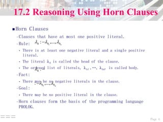 Page 6===
17.2 Reasoning Using Horn Clauses
 Horn Clauses
–Clauses that have at most one positive literal.
–Rule:
• There is at least one negative literal and a single positive
literal.
• The literal h is called the head of the clause.
• The ordered list of literals, b1 ,„, bn, is called body.
–Fact:
• There may be no negative literals in the clause.
–Goal:
• There may be no positive literal in the clause.
–Horn clauses form the basis of the programming language
PROLOG.
nbbh  ,...,: 1

:h
nbb  ,...,: 1

 