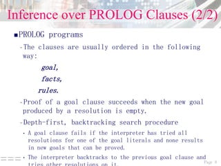 Page 8===
Inference over PROLOG Clauses (2/2)
PROLOG programs
–The clauses are usually ordered in the following
way:
goal,
facts,
rules.
–Proof of a goal clause succeeds when the new goal
produced by a resolution is empty.
–Depth-first, backtracking search procedure
• A goal clause fails if the interpreter has tried all
resolutions for one of the goal literals and none results
in new goals that can be proved.
• The interpreter backtracks to the previous goal clause and
 