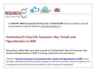 Call 866-997-4948 (Us-Canada Toll Free) Tel: +1-518-618-1030 with your industry research
requirements or email the details on sales@researchmoz.us
Switzerland’s Non-Life Insurance: Key Trends and
Opportunities to 2020
Researchmoz added Most up-to-date research on "Switzerland’s Non-Life Insurance: Key
Trends and Opportunities to 2020" to its huge collection of research reports.
Timetrics 'Non-Life Insurance in Switzerland Key Trends and Opportunities to 2020' report
provides a detailed outlook by product category for the Swiss non-life insurance segment, and
a comparison of the Swiss insurance industry with its regional counterparts.
 