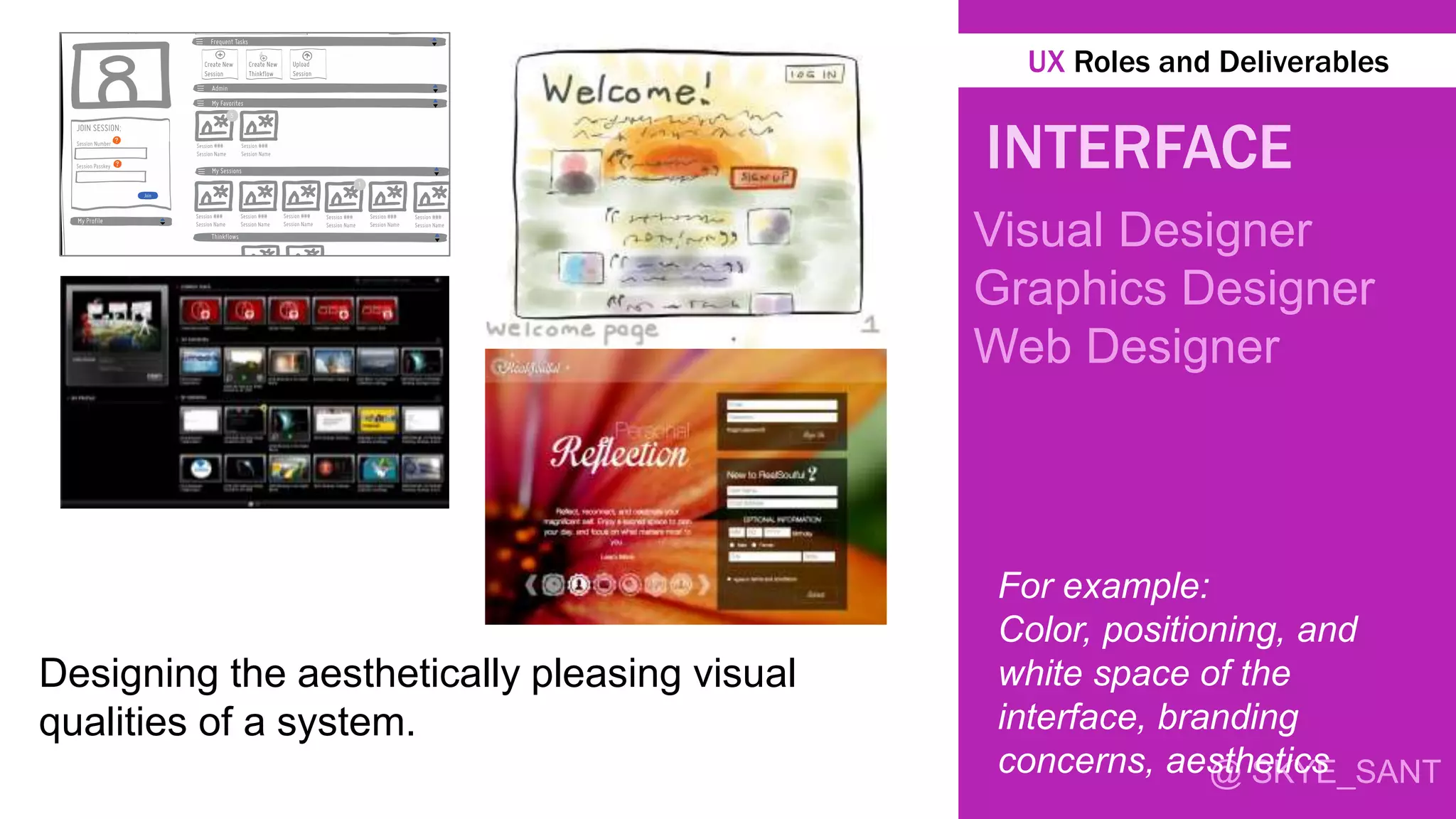 @ SKYE_SANT
INTERFACE
Visual Designer
Graphics Designer
Web Designer
Designing the aesthetically pleasing visual
qualities of a system.
For example:
Color, positioning, and
white space of the
interface, branding
concerns, aesthetics
UX Roles and Deliverables
 