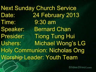 Next Sunday Church Service
Date:      24 February 2013
Time:       9:30 am
Speaker:   Bernard Chan
Presider:   Tiong Tung Hui
Ushers:     Michael Wong’s LG
Holy Communion: Nicholas Ong
Worship Leader: Youth Team
 