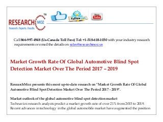 Call 866-997-4948 (Us-Canada Toll Free) Tel: +1-518-618-1030 with your industry research
requirements or email the details on sales@researchmoz.us
Market Growth Rate Of Global Automotive Blind Spot
Detection Market Over The Period 2017 – 2019
ResearchMoz presents this most up-to-date research on "Market Growth Rate Of Global
Automotive Blind Spot Detection Market Over The Period 2017 - 2019".
Market outlook of the global automotive blind spot detection market
Technavios research analysts predict a market growth rate of over 21% from 2015 to 2019.
Recent advances in technology in the global automobile market have augmented the position
 