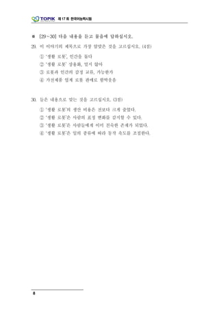 제 17 회 한국어능력시험




※ [29～30] 다음 내용을 듣고 물음에 답하십시오.

29. 이 이야기의 제목으로 가장 알맞은 것을 고르십시오. (4점)

    ① ‘생활 로봇’, 인간을 돕다
    ② ‘생활 로봇’ 상용화, 멀지 않아
    ③ 로봇과 인간의 감정 교류, 가능한가
    ④ 가전제품 업계 로봇 판매로 함박웃음



30. 들은 내용으로 맞는 것을 고르십시오. (3점)

    ① ‘생활 로봇’의 생산 비용은 전보다 크게 줄었다.
    ② ‘생활 로봇’은 사람의 표정 변화를 감지할 수 있다.
    ③ ‘생활 로봇’은 사람들에게 이미 친숙한 존재가 되었다.
    ④ ‘생활 로봇’은 일의 종류에 따라 동작 속도를 조절한다.




8
 