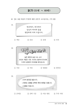 읽기 (31번 ～ 60번)


※ [31～34] 다음이 무엇에 대한 글인지 고르십시오. (각 3점)


31.




      ① 책상    ② 옷장       ③ 침대       ④ 의자




32.




      ① 서점    ② 식당       ③ 영화관      ④ 편의점




33.




      ① 준비물   ② 선택 기준    ③ 이용 방법    ④ 주의 사항




                                     일반 한국어 B형   9
 