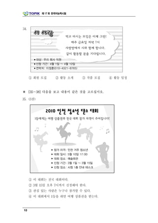 제 17 회 한국어능력시험




34.




      ① 회원 모집     ② 활동 소개    ③ 작품 모집   ④ 활동 일정



※ [35～38] 다음을 보고 내용이 같은 것을 고르십시오.

35. (3점)




      ① 이 대회는 전국 대회이다.
      ② 3월 15일 오후 7시까지 신청해야 한다.
      ③ 관심 있는 사람은 누구나 참가할 수 있다.
      ④ 이 대회에서 1등을 하면 여행 상품권을 받는다.



10
 