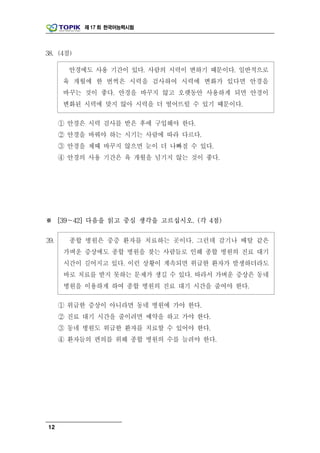제 17 회 한국어능력시험




38. (4점)

        안경에도 사용 기간이 있다. 사람의 시력이 변하기 때문이다. 일반적으로
      육 개월에 한 번씩은 시력을 검사하여 시력에 변화가 있다면 안경을
      바꾸는 것이 좋다. 안경을 바꾸지 않고 오랫동안 사용하게 되면 안경이
      변화된 시력에 맞지 않아 시력을 더 떨어뜨릴 수 있기 때문이다.

      ① 안경은 시력 검사를 받은 후에 구입해야 한다.
      ② 안경을 바꿔야 하는 시기는 사람에 따라 다르다.
      ③ 안경을 제때 바꾸지 않으면 눈이 더 나빠질 수 있다.
      ④ 안경의 사용 기간은 육 개월을 넘기지 않는 것이 좋다.




※ [39～42] 다음을 읽고 중심 생각을 고르십시오. (각 4점)

39.     종합 병원은 중증 환자를 치료하는 곳이다. 그런데 감기나 배탈 같은
       가벼운 증상에도 종합 병원을 찾는 사람들로 인해 종합 병원의 진료 대기
       시간이 길어지고 있다. 이런 상황이 계속되면 위급한 환자가 발생하더라도
       바로 치료를 받지 못하는 문제가 생길 수 있다. 따라서 가벼운 증상은 동네
       병원을 이용하게 하여 종합 병원의 진료 대기 시간을 줄여야 한다.

      ① 위급한 증상이 아니라면 동네 병원에 가야 한다.
      ② 진료 대기 시간을 줄이려면 예약을 하고 가야 한다.
      ③ 동네 병원도 위급한 환자를 치료할 수 있어야 한다.
      ④ 환자들의 편의를 위해 종합 병원의 수를 늘려야 한다.




12
 