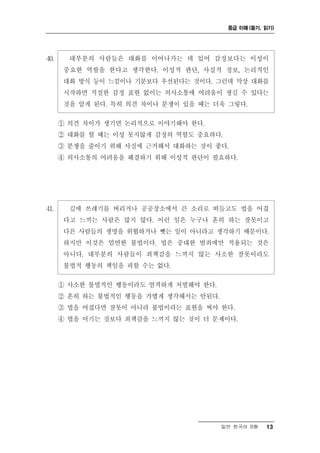 중급 이해 (듣기, 읽기)




40.     대부분의 사람들은 대화를 이어나가는 데 있어 감정보다는 이성이
       중요한 역할을 한다고 생각한다. 이성적 판단, 사실적 정보, 논리적인
       대화 방식 등이 느낌이나 기분보다 우선된다는 것이다. 그런데 막상 대화를
       시작하면 적절한 감정 표현 없이는 의사소통에 어려움이 생길 수 있다는
       것을 알게 된다. 특히 의견 차이나 분쟁이 있을 때는 더욱 그렇다.

      ① 의견 차이가 생기면 논리적으로 이야기해야 한다.
      ② 대화를 할 때는 이성 못지않게 감정의 역할도 중요하다.
      ③ 분쟁을 줄이기 위해 사실에 근거해서 대화하는 것이 좋다.
      ④ 의사소통의 어려움을 해결하기 위해 이성적 판단이 필요하다.




41.     길에 쓰레기를 버리거나 공공장소에서 큰 소리로 떠들고도 법을 어겼
       다고 느끼는 사람은 많지 않다. 이런 일은 누구나 흔히 하는 잘못이고
       다른 사람들의 생명을 위협하거나 뺏는 일이 아니라고 생각하기 때문이다.
       하지만 이것은 엄연한 불법이다. 법은 중대한 범죄에만 적용되는 것은
       아니다. 대부분의 사람들이 죄책감을 느끼지 않는 사소한 잘못이라도
       불법적 행동의 책임을 피할 수는 없다.

      ① 사소한 불법적인 행동이라도 엄격하게 처벌해야 한다.
      ② 흔히 하는 불법적인 행동을 가볍게 생각해서는 안된다.
      ③ 법을 어겼다면 잘못이 아니라 불법이라는 표현을 써야 한다.
      ④ 법을 어기는 것보다 죄책감을 느끼지 않는 것이 더 문제이다.




                                        일반 한국어 B형   13
 