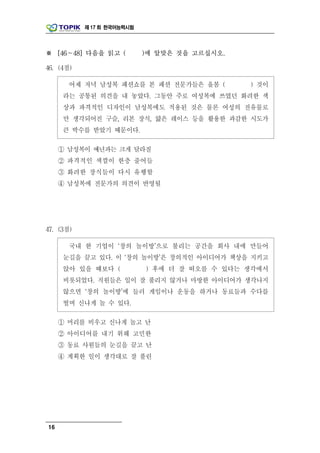 제 17 회 한국어능력시험




※ [46～48] 다음을 읽고 (          )에 알맞은 것을 고르십시오.

46. (4점)

       어제 저녁 남성복 패션쇼를 본 패션 전문가들은 올봄 (          ) 것이
     라는 공통된 의견을 내 놓았다. 그동안 주로 여성복에 쓰였던 화려한 색
     상과 파격적인 디자인이 남성복에도 적용된 것은 물론 여성의 전유물로
     만 생각되어진 구슬, 리본 장식, 얇은 레이스 등을 활용한 과감한 시도가
     큰 박수를 받았기 때문이다.

     ① 남성복이 예년과는 크게 달라질
     ② 파격적인 색깔이 한층 줄어들
     ③ 화려한 장식들이 다시 유행할
     ④ 남성복에 전문가의 의견이 반영될




47. (3점)

       국내 한 기업이 ‘창의 놀이방’으로 불리는 공간을 회사 내에 만들어
     눈길을 끌고 있다. 이 ‘창의 놀이방’은 창의적인 아이디어가 책상을 지키고
     앉아 있을 때보다 (            ) 후에 더 잘 떠오를 수 있다는 생각에서
     비롯되었다. 직원들은 일이 잘 풀리지 않거나 마땅한 아이디어가 생각나지
     않으면 ‘창의 놀이방’에 들러 게임이나 운동을 하거나 동료들과 수다를
     떨며 신나게 놀 수 있다.

     ① 머리를 비우고 신나게 놀고 난
     ② 아이디어를 내기 위해 고민한
     ③ 동료 사원들의 눈길을 끌고 난
     ④ 계획한 일이 생각대로 잘 풀린




16
 