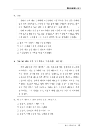 중급 이해 (듣기, 읽기)




48. (3점)

       친환경 주택 개발 단계에서 사람들에게 가장 주목을 받은 것은 주택의
     공기 정화 기능이었다. 그러나 숨 쉬는 집에 대한 사람들의 관심에도 불구
     하고 상대적으로 높은 건축 비용 때문에 공기 정화 기능은 (             ).
     그런데 최근에는 공기 정화 방식이라는 첨단 기술이 아니라 나무나 흙 등의
     자연 소재를 활용하는 데로 눈을 돌림으로써 건축 비용이 획기적으로 낮아
     지게 되었다. 이로써 숨 쉬는 주택의 건설은 앞으로 활발해질 전망이다.

   ① 실제 주택 건설에서 활용되지 못하였다
   ② 자연 소재의 사용을 어렵게 만들었다
   ③ 숨을 쉬는 집을 만들 수 있도록 하였다
   ④ 사람들에게 큰 주목을 받기 시작하였다



※ [49～50] 다음 글을 읽고 물음에 답하십시오. (각 3점)

       한국 대표팀의 중심, 김정우가 오는 토요일에 있을 결승전에 참여하기
     어려워졌다. 지난 경기에서 다친 발목 때문이다. 오늘 오전 대표팀 관계
     자는 김정우 선수의 병원 검사 결과를 공개하고, 김 선수의 발목 상태가
     예상보다 심각해 최소한 3주 이상의 치료가 더 필요할 것이라고 밝혔다.
     김정우의 결승전 참여가 어려워지면서 대표팀의 공격력이 약해질 것을
     걱정하는 목소리가 나오고 있다. 현재 이성민 감독은 김정우 선수의 역할을
     맡길 만한 선수가 없어 고민하고 있다고 한다. 오랫동안 대표팀의 핵심
     공격수였던 그의 역할을 누가, 어떻게 해낼 것인지는 조금 더 지켜봐야
     할 것 같다.

49. 이 글의 제목으로 가장 알맞은 것을 고르십시오.

   ① 김정우, 결승전에서 발목 다쳐
   ② 김정우, 마지막 경기 참가 어려워
   ③ 김정우, 결승전서 핵심 공격수로 나서
   ④ 김정우, 이번 주말쯤 치료 끝내고 돌아와




                                       일반 한국어 B형   17
 