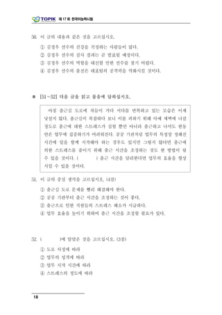 제 17 회 한국어능력시험




50. 이 글의 내용과 같은 것을 고르십시오.

     ① 김정우 선수의 건강을 걱정하는 사람들이 많다.
     ② 김정우 선수의 검사 결과는 곧 발표될 예정이다.
     ③ 김정우 선수의 역할을 대신할 만한 선수를 찾기 어렵다.
     ④ 김정우 선수의 출전은 대표팀의 공격력을 약화시킬 것이다.




※ [51～52] 다음 글을 읽고 물음에 답하십시오.

         아침 출근길 도로에 차들이 가다 서다를 반복하고 있는 모습은 이제
        낯설지 않다. 출근길이 복잡하다 보니 이를 피하기 위해 아예 새벽에 나갈
        정도로 출근에 대한 스트레스가 심할 뿐만 아니라 출근하고 나서도 한동
        안은 업무에 집중하기가 어려워진다. 공공 기관처럼 업무의 특성상 정해진
        시간에 일을 함께 시작해야 하는 경우도 있지만 그렇지 않다면 출근에
        의한 스트레스를 줄이기 위해 출근 시간을 조정하는 것도 한 방법이 될
        수 있을 것이다. (          ) 출근 시간을 달리한다면 업무의 효율을 향상
        시킬 수 있을 것이다.

51. 이 글의 중심 생각을 고르십시오. (4점)

     ① 출근길 도로 문제를 빨리 해결해야 한다.
     ② 공공 기관부터 출근 시간을 조정하는 것이 좋다.
     ③ 출근으로 인한 직원들의 스트레스 해소가 시급하다.
     ④ 업무 효율을 높이기 위하여 출근 시간을 조정할 필요가 있다.




52. (       )에 알맞은 것을 고르십시오. (3점)

     ① 도로 사정에 따라
     ② 업무의 성격에 따라
     ③ 업무 시작 시간에 따라
     ④ 스트레스의 정도에 따라




18
 