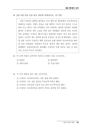 중급 이해 (듣기, 읽기)




※ [53～54] 다음 글을 읽고 물음에 답하십시오. (각 3점)

    큰딸 수정이가 대학에 합격하고 나서 방학 때 제과점에서 아르바이트를
   하겠다고 나섰다. 시험도 끝났고 겨울 방학이 기니까 자기 용돈은 스스로
   벌어 쓰고 싶다는 것이 이유였다. 아직 어리다는 생각에 처음에는 반대를
   했지만 수정이가 계속 고집을 피워 결국 허락했다. 하루에 다섯 시간씩,
   추운 날씨에도 수정이는 빠지지 않고 제과점에 나갔다. ‘갖고 싶은 물건이
   있어서 그런가?’ 하는 생각에 물으면 수정이는 웃기만 할 뿐이었다. 그리고
   한 달쯤 지나서 수정이가 대학 등록금에 보태 달라며 아르바이트를 해서
   번 돈을 내밀었다. 일하면서 부모님 생각이 제일 많이 났다는 얘기와
   함께였다. 어린아이라고만 생각했던 수정이가 이제 어른이 다된 것 같아
   나도 모르게 미소가 지어졌다.

53. 이 글에 나타난 글쓴이의 기분으로 알맞은 것을 고르십시오.

  ① 반갑다                     ② 안타깝다
  ③ 자랑스럽다                   ④ 걱정스럽다




54. 이 글의 내용과 같은 것을 고르십시오.

  ① 수정이는 아르바이트하는 것을 쉽게 허락 받았다.
  ② 수정이는 사고 싶은 물건을 부모님께 비밀로 했다.
  ③ 수정이는 부모님께 도움이 되고 싶어 아르바이트를 했다.
  ④ 수정이는 아르바이트를 하면서 부모님 생각에 자주 울었다.




                                       일반 한국어 B형   19
 