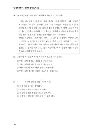 제 17 회 한국어능력시험




※ [55～56] 다음 글을 읽고 물음에 답하십시오. (각 3점)

         서울 예지동에는 수십 년 전에 형성된 ‘시계 골목’이 있다. 이곳은
        옛 모습을 고스란히 간직하고 있어 많은 사람들의 사랑을 받고 있다.
        그런데 최근 이 골목이 너무 좁아 화재가 발생했을 때 대형사고로 이어질
        수 있다는 문제가 제기되었다. 그리고 이 골목의 상점들이 소규모로 운영
        되는 탓에 화재 예방 대책을 함께 마련하기도 어려우므로 (         )
        한다는 주장까지 나오고 있다. 그러나 이 골목을 무리하게 개발하기보다
        는 지금의 분위기를 유지하면서 화재의 위험 요소를 제거해 주는 것이
        필요하다. 그렇게 된다면 ‘시계 골목’은 오랜 전통을 간직한 특색 있는 관광
        명소로 그 명맥을 이어갈 수 있기 때문이다. ‘시계 골목’에 대한 정부의
        관심과 애정이 필요한 때이다.

55. 글쓴이가 이 글을 쓰게 된 이유가 무엇인지 고르십시오.

     ① ‘시계 골목’에 있는 상점들을 홍보하려고
     ② ‘시계 골목’의 재개발 방법을 제시하려고
     ③ ‘시계 골목’의 화재 예방 방안을 제안하려고
     ④ ‘시계 골목’에 대한 지원의 필요성을 제기하려고




56. (       ) 안에 알맞은 것을 고르십시오.

     ① 골목 전체를 새로 개발해야
     ② 골목의 특색을 살리려고 노력해야
     ③ 골목의 소규모 상점을 그대로 유지해야
     ④ 골목이 사람들에게 사랑 받을 수 있게 해야




20
 