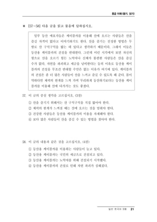 중급 이해 (듣기, 읽기)




※ [57～58] 다음 글을 읽고 물음에 답하십시오.

     일부 등산 애호가들은 케이블카를 이용해 산에 오르는 사람들은 산을
   즐길 자격이 없다고 이야기하기도 한다. 산을 즐기는 진정한 방법은 두
   발로 산 구석구석을 밟는 데 있다고 생각하기 때문이다. 그래서 이들은
   등산용 케이블카의 건설을 반대한다. 그런데 이런 시각에서 보면 자신의
   힘으로 산을 오르기 힘든 노약자나 신체가 불편한 사람들은 산을 즐길
   수가 없다. 자연을 파괴하고 세금을 낭비한다는 등의 이유로 등산용 케이
   블카의 건설을 무조건 반대할 수만은 없는 이유가 여기에 있다. 케이블카
   의 건설은 좀 더 많은 사람들이 산을 느끼고 즐길 수 있도록 해 준다. 몸이
   약하다면 체력의 한계를 느껴 가며 무리하게 등산하기보다는 등산용 케이
   블카를 이용해 산에 다가가는 것도 좋겠다.

57. 이 글의 중심 생각을 고르십시오. (3점)

  ① 산을 즐기기 위해서는 산 구석구석을 직접 밟아야 한다.
  ② 체력의 한계가 느껴질 때는 산에 오르는 것을 멈춰야 한다.
  ③ 건강한 사람들은 등산용 케이블카의 이용을 자제해야 한다.
  ④ 보다 많은 사람들이 산을 즐길 수 있는 방법을 찾아야 한다.




58. 이 글의 내용과 같은 것을 고르십시오. (4점)

  ① 등산용 케이블카를 이용하는 사람들이 늘고 있다.
  ② 등산용 케이블카는 국민의 세금으로 건설되고 있다.
  ③ 등산용 케이블카는 노약자를 위해 건설되기 시작했다.
  ④ 등산용 케이블카의 건설로 인해 자연 파괴가 심해졌다.




                                    일반 한국어 B형   21
 