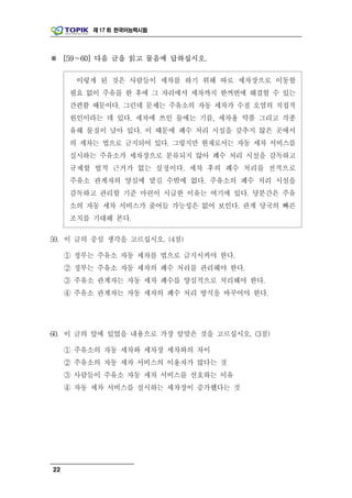 제 17 회 한국어능력시험




※ [59～60] 다음 글을 읽고 물음에 답하십시오.

       이렇게 된 것은 사람들이 세차를 하기 위해 따로 세차장으로 이동할
      필요 없이 주유를 한 후에 그 자리에서 세차까지 한꺼번에 해결할 수 있는
      간편함 때문이다. 그런데 문제는 주유소의 자동 세차가 수질 오염의 직접적
      원인이라는 데 있다. 세차에 쓰인 물에는 기름, 세차용 약품 그리고 각종
      유해 물질이 남아 있다. 이 때문에 폐수 처리 시설을 갖추지 않은 곳에서
      의 세차는 법으로 금지되어 있다. 그렇지만 현재로서는 자동 세차 서비스를
      실시하는 주유소가 세차장으로 분류되지 않아 폐수 처리 시설을 감독하고
      규제할 법적 근거가 없는 실정이다. 세차 후의 폐수 처리를 전적으로
      주유소 관계자의 양심에 맡길 수밖에 없다. 주유소의 폐수 처리 시설을
      감독하고 관리할 기준 마련이 시급한 이유는 여기에 있다. 당분간은 주유
      소의 자동 세차 서비스가 줄어들 가능성은 없어 보인다. 관계 당국의 빠른
      조치를 기대해 본다.

59. 이 글의 중심 생각을 고르십시오. (4점)

     ① 정부는 주유소 자동 세차를 법으로 금지시켜야 한다.
     ② 정부는 주유소 자동 세차의 폐수 처리를 관리해야 한다.
     ③ 주유소 관계자는 자동 세차 폐수를 양심적으로 처리해야 한다.
     ④ 주유소 관계자는 자동 세차의 폐수 처리 방식을 바꾸어야 한다.




60. 이 글의 앞에 있었을 내용으로 가장 알맞은 것을 고르십시오. (3점)

     ① 주유소의 자동 세차와 세차장 세차와의 차이
     ② 주유소의 자동 세차 서비스의 이용자가 많다는 것
     ③ 사람들이 주유소 자동 세차 서비스를 선호하는 이유
     ④ 자동 세차 서비스를 실시하는 세차장이 증가했다는 것




22
 