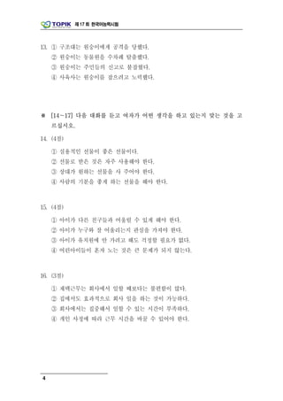 제 17 회 한국어능력시험




13. ① 구조대는 원숭이에게 공격을 당했다.
    ② 원숭이는 동물원을 수차례 탈출했다.
    ③ 원숭이는 주민들의 신고로 붙잡혔다.
    ④ 사육사는 원숭이를 잡으려고 노력했다.




※ [14～17] 다음 대화를 듣고 여자가 어떤 생각을 하고 있는지 맞는 것을 고
    르십시오.

14. (4점)

    ① 실용적인 선물이 좋은 선물이다.
    ② 선물로 받은 것은 자주 사용해야 한다.
    ③ 상대가 원하는 선물을 사 주어야 한다.
    ④ 사람의 기분을 좋게 하는 선물을 해야 한다.



15. (4점)

    ① 아이가 다른 친구들과 어울릴 수 있게 해야 한다.
    ② 아이가 누구와 잘 어울리는지 관심을 가져야 한다.
    ③ 아이가 유치원에 안 가려고 해도 걱정할 필요가 없다.
    ④ 어린아이들이 혼자 노는 것은 큰 문제가 되지 않는다.



16. (3점)

    ① 재택근무는 회사에서 일할 때보다는 불편함이 많다.
    ② 집에서도 효과적으로 회사 일을 하는 것이 가능하다.
    ③ 회사에서는 집중해서 일할 수 있는 시간이 부족하다.
    ④ 개인 사정에 따라 근무 시간을 바꿀 수 있어야 한다.




4
 