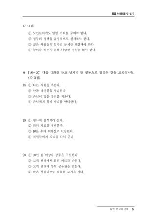 중급 이해 (듣기, 읽기)




17. (4점)

   ① 노인들에게도 일할 기회를 주어야 한다.
   ② 정부의 정책을 긍정적으로 생각해야 한다.
   ③ 젊은 사람들의 일자리 문제를 해결해야 한다.
   ④ 능력을 키우기 위해 다양한 경험을 해야 한다.




※ [18～20] 다음 대화를 듣고 남자가 할 행동으로 알맞은 것을 고르십시오.
    (각 3점)

18. ① 다른 직원을 부른다.
   ② 안쪽 테이블을 정리한다.
   ③ 손님이 앉은 자리를 치운다.
   ④ 손님에게 창가 자리를 안내한다.




19. ① 행사에 참석하러 간다.
   ② 회의 자료를 살펴본다.
   ③ 10분 후에 회의실로 이동한다.
   ④ 직원들에게 자료를 나눠 준다.




20. ① 20만 원 이상의 상품을 구입한다.
   ② 고객 센터에서 회원 카드를 만든다.
   ③ 고객 센터에 가서 상품권을 받는다.
   ④ 받은 상품권으로 필요한 물건을 산다.




                                  일반 한국어 B형    5
 