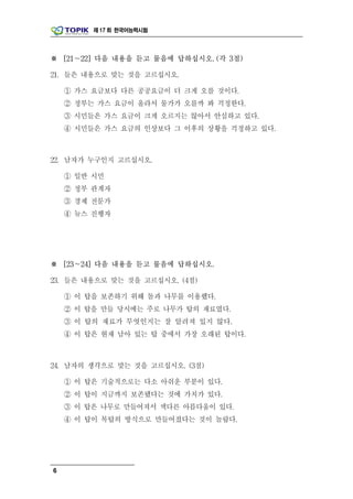 제 17 회 한국어능력시험




※ [21～22] 다음 내용을 듣고 물음에 답하십시오. (각 3점)

21. 들은 내용으로 맞는 것을 고르십시오.

    ① 가스 요금보다 다른 공공요금이 더 크게 오를 것이다.
    ② 정부는 가스 요금이 올라서 물가가 오를까 봐 걱정한다.
    ③ 시민들은 가스 요금이 크게 오르지는 않아서 안심하고 있다.
    ④ 시민들은 가스 요금의 인상보다 그 이후의 상황을 걱정하고 있다.



22. 남자가 누구인지 고르십시오.

    ① 일반 시민
    ② 정부 관계자
    ③ 경제 전문가
    ④ 뉴스 진행자




※ [23～24] 다음 내용을 듣고 물음에 답하십시오.

23. 들은 내용으로 맞는 것을 고르십시오. (4점)

    ① 이 탑을 보존하기 위해 돌과 나무를 이용했다.
    ② 이 탑을 만들 당시에는 주로 나무가 탑의 재료였다.
    ③ 이 탑의 재료가 무엇인지는 잘 알려져 있지 않다.
    ④ 이 탑은 현재 남아 있는 탑 중에서 가장 오래된 탑이다.



24. 남자의 생각으로 맞는 것을 고르십시오. (3점)

    ① 이 탑은 기술적으로는 다소 아쉬운 부분이 있다.
    ② 이 탑이 지금까지 보존됐다는 것에 가치가 있다.
    ③ 이 탑은 나무로 만들어져서 색다른 아름다움이 있다.
    ④ 이 탑이 목탑의 방식으로 만들어졌다는 것이 놀랍다.




6
 