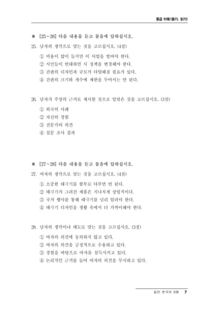 중급 이해 (듣기, 읽기)




※ [25～26] 다음 내용을 듣고 물음에 답하십시오.

25. 남자의 생각으로 맞는 것을 고르십시오. (4점)

  ① 비용이 많이 들지만 이 사업을 벌여야 한다.
  ② 시민들이 반대하면 시 정책을 변경해야 한다.
  ③ 간판의 디자인과 규모가 다양해질 필요가 있다.
  ④ 간판의 크기와 개수에 제한을 두어서는 안 된다.



26. 남자가 주장의 근거로 제시한 것으로 알맞은 것을 고르십시오. (3점)

  ① 외국의 사례
  ② 자신의 경험
  ③ 전문가의 의견
  ④ 설문 조사 결과




※ [27～28] 다음 내용을 듣고 물음에 답하십시오.

27. 여자의 생각으로 맞는 것을 고르십시오. (4점)

  ① 소중한 태극기를 함부로 다루면 안 된다.
  ② 태극기가 그려진 제품은 지나치게 상업적이다.
  ③ 국가 행사를 통해 태극기를 널리 알려야 한다.
  ④ 태극기 디자인을 생활 속에서 더 가까이해야 한다.



28. 남자의 생각이나 태도로 맞는 것을 고르십시오. (3점)

  ① 여자의 의견에 동의하지 않고 있다.
  ② 여자의 의견을 긍정적으로 수용하고 있다.
  ③ 경험을 바탕으로 여자를 설득시키고 있다.
  ④ 논리적인 근거를 들어 여자의 의견을 무시하고 있다.




                                     일반 한국어 B형   7
 