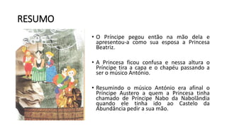 • O Príncipe pegou então na mão dela e
apresentou-a como sua esposa a Princesa
Beatriz.
• A Princesa ficou confusa e nessa altura o
Príncipe tira a capa e o chapéu passando a
ser o músico António.
• Resumindo o músico António era afinal o
Príncipe Austero a quem a Princesa tinha
chamado de Príncipe Nabo da Nabolândia
quando ele tinha ido ao Castelo da
Abundância pedir a sua mão.
RESUMO
 