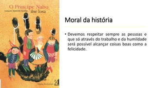 Moral da história
• Devemos respeitar sempre as pessoas e
que só através do trabalho e da humildade
será possível alcançar coisas boas como a
felicidade.
 