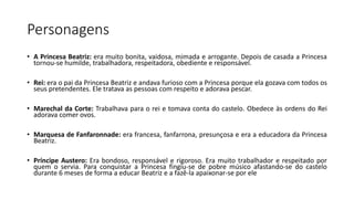 Personagens
• A Princesa Beatriz: era muito bonita, vaidosa, mimada e arrogante. Depois de casada a Princesa
tornou-se humilde, trabalhadora, respeitadora, obediente e responsável.
• Rei: era o pai da Princesa Beatriz e andava furioso com a Princesa porque ela gozava com todos os
seus pretendentes. Ele tratava as pessoas com respeito e adorava pescar.
• Marechal da Corte: Trabalhava para o rei e tomava conta do castelo. Obedece às ordens do Rei
adorava comer ovos.
• Marquesa de Fanfaronnade: era francesa, fanfarrona, presunçosa e era a educadora da Princesa
Beatriz.
• Príncipe Austero: Era bondoso, responsável e rigoroso. Era muito trabalhador e respeitado por
quem o servia. Para conquistar a Princesa fingiu-se de pobre músico afastando-se do castelo
durante 6 meses de forma a educar Beatriz e a fazê-la apaixonar-se por ele
 