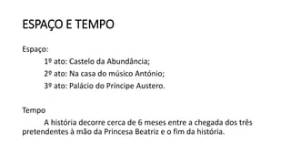 ESPAÇO E TEMPO
Espaço:
1º ato: Castelo da Abundância;
2º ato: Na casa do músico António;
3º ato: Palácio do Príncipe Austero.
Tempo
A história decorre cerca de 6 meses entre a chegada dos três
pretendentes à mão da Princesa Beatriz e o fim da história.
 