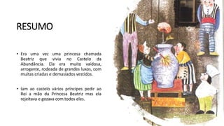RESUMO
• Era uma vez uma princesa chamada
Beatriz que vivia no Castelo da
Abundância. Ela era muito vaidosa,
arrogante, rodeada de grandes luxos, com
muitas criadas e demasiados vestidos.
• Iam ao castelo vários príncipes pedir ao
Rei a mão da Princesa Beatriz mas ela
rejeitava e gozava com todos eles.
 