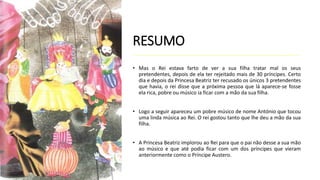 RESUMO
• Mas o Rei estava farto de ver a sua filha tratar mal os seus
pretendentes, depois de ela ter rejeitado mais de 30 príncipes. Certo
dia e depois da Princesa Beatriz ter recusado os únicos 3 pretendentes
que havia, o rei disse que a próxima pessoa que lá aparece-se fosse
ela rica, pobre ou músico ia ficar com a mão da sua filha.
• Logo a seguir apareceu um pobre músico de nome António que tocou
uma linda música ao Rei. O rei gostou tanto que lhe deu a mão da sua
filha.
• A Princesa Beatriz implorou ao Rei para que o pai não desse a sua mão
ao músico e que até podia ficar com um dos príncipes que vieram
anteriormente como o Príncipe Austero.
 