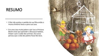 RESUMO
• O Rei não aceitou o pedido da sua filha então o
músico António levou-a para sua casa.
• Era uma casa muito pobre e por isso a Princesa
Beatriz teve que aprender a descascar batatas,
limpar o pó e cuidar dos animais. Ela nunca
pensou que a vida dos pobres fosse tão dura.
 