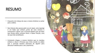 RESUMO
• Enquanto ela tratava da casa o músico António ia cantar
para a aldeia.
• Num desses dias passou pela rua um rapaz, uma rapariga
e um bobo que vinham juntos de uma romaria e
começaram a gozar com a Princesa Beatriz por ela dizer
que tocava piano, pintava flores e falava francês, uma
vez que não acreditavam.
• Entretanto chegou o músico António que os mandou
embora e disse à Princesa que tinha ouvido na aldeia
que o príncipe Austero precisava de alguém para
descascar batatas para o seu casamento.
 