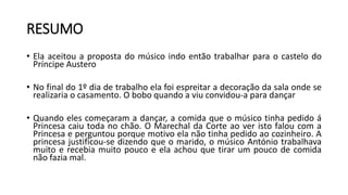 • Ela aceitou a proposta do músico indo então trabalhar para o castelo do
Príncipe Austero
• No final do 1º dia de trabalho ela foi espreitar a decoração da sala onde se
realizaria o casamento. O bobo quando a viu convidou-a para dançar
• Quando eles começaram a dançar, a comida que o músico tinha pedido á
Princesa caiu toda no chão. O Marechal da Corte ao ver isto falou com a
Princesa e perguntou porque motivo ela não tinha pedido ao cozinheiro. A
princesa justificou-se dizendo que o marido, o músico António trabalhava
muito e recebia muito pouco e ela achou que tirar um pouco de comida
não fazia mal.
RESUMO
 