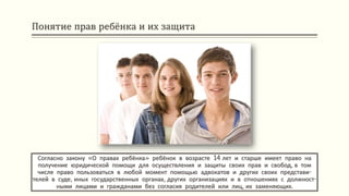 Понятие прав ребёнка и их защита
Согласно закону «О правах ребёнка» ребёнок в возрасте 14 лет и старше имеет право на
получение юридической помощи для осуществления и защиты своих прав и свобод, в том
числе право пользоваться в любой момент помощью адвокатов и других своих представи-
телей в суде, иных государственных органах, других организациях и в отношениях с должност-
ными лицами и гражданами без согласия родителей или лиц, их заменяющих.
 