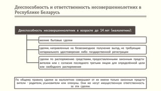 Дееспособность и ответственность несовершеннолетних в
Республике Беларусь
По общему правилу сделки за малолетних совершают от их имени только законные предста-
вители - родители, усыновители или опекуны. Они же несут имущественную ответственность
за эти сделки.
Дееспособность несовершеннолетних в возрасте до 14 лет (малолетних):
мелкие бытовые сделки
сделки, направленные на безвозмездное получение выгод, не требующие
нотариального удостоверения либо государственной регистрации
сделки по распоряжению средствами, предоставленными законным предста-
вителем или с согласия последнего третьим лицом для определённой цели
или свободного распоряжения
 