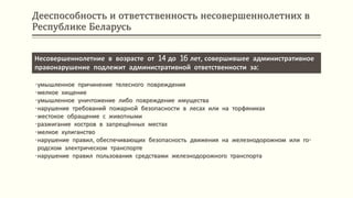 Дееспособность и ответственность несовершеннолетних в
Республике Беларусь
Несовершеннолетние в возрасте от 14 до 16 лет, совершившее административное
правонарушение подлежит административной ответственности за:
•умышленное причинение телесного повреждения
•мелкое хищение
•умышленное уничтожение либо повреждение имущества
•нарушение требований пожарной безопасности в лесах или на торфяниках
•жестокое обращение с животными
•разжигание костров в запрещённых местах
•мелкое хулиганство
•нарушение правил, обеспечивающих безопасность движения на железнодорожном или го-
родском электрическом транспорте
•нарушение правил пользования средствами железнодорожного транспорта
 