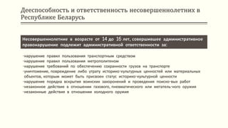 Дееспособность и ответственность несовершеннолетних в
Республике Беларусь
Несовершеннолетние в возрасте от 14 до 16 лет, совершившее административное
правонарушение подлежит административной ответственности за:
•нарушение правил пользования транспортным средством
•нарушение правил пользования метрополитеном
•нарушение требований по обеспечению сохранности грузов на транспорте
•уничтожение, повреждение либо утрату историко-культурных ценностей или материальных
объектов, которым может быть присвоен статус историко-культурной ценности
•нарушение порядка вскрытия воинских захоронений и проведения поиско-вых работ
•незаконное действие в отношении газового, пневматического или метатель-ного оружия
•незаконные действия в отношении холодного оружия
 