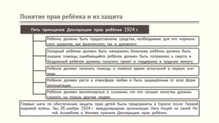Понятие прав ребёнка и их защита
Первые шаги по обеспечению защиты прав детей были предприняты в Европе после Первой
мировой войны. Так, 26 ноября 1924 г. международная организация Лига Наций на своей Пя-
той Ассамблее в Женеве приняла Декларацию прав ребёнка.
Пять принципов Декларации прав ребёнка 1924 г.
Ребёнку должны быть предоставлены средства, необходимые для его нормаль-
ного развития, как физического, так и духовного
Голодный ребёнок должен быть накормлен; больному ребёнку должна быть
оказана помощь; ошибающийся ребёнок должен быть поправлен; а сирота и
бездомный ребёнок должны получить приют и поддержку в трудную минуту
Ребёнок должен получать помощь в тяжёлое время испытаний в первую оче-
редь
Ребёнок должен расти в атмосфере любви и быть защищённым от всех форм
эксплуатации
Ребёнок должен воспитываться в сознании, что его лучшие качества должны
служить на пользу другим людям
 