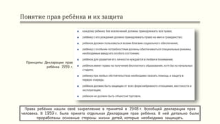 Понятие прав ребёнка и их защита
Права ребёнка нашли своё закрепление в принятой в 1948 г. Всеобщей декларации прав
человека. В 1959 г. была принята отдельная Декларация прав ребёнка. В ней детально были
проработаны основные стороны жизни детей, которые необходимо защищать.
Принципы Декларации прав
ребёнка 1959 г.
 