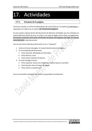 Clases de Informática CEIP José Ortega Valderrama
Esta obra está bajo la Licencia Creative Commons: Reconocimiento no comercial y sin obras derivadas (by-nc-nd)
17. Actividades
17.1. Formato de la página
Comienza creando un archivo de Word dentro de tu One Drive en la carpeta 12. Informática, y
subcarpeta 12.3 Word con el nombre 09- Formato de la página 2.
En esta ocasión copiarás dentro del documento de Word las actividades que has realizado con
anterioridad (Una detrás de otra, en orden y con salto de página entre ellas), concretamente:
01-Primeros contactos; 02-Fuente; 03-Párrafo; 04-Estilos; 05-Imágenes; 06-Tabla; 07-Insertar
otros elementos. Cada documento
Una vez que tienes todo documento junto lo vas a “maquetar”.
1. Inserta el número de página. En la parte derecha del pie de página.
2. En el encabezado del documento.
• Parte izquierda: Actividades de Informática.
• Parte derecha: curso.
• Parte central: Nombre del alumno.
3. En el pie de página inserta.
• Parte izquierda: Inserta una imagen que te guste (ajusta su tamaño).
• Parte derecha: Esta el número de página.
• Parte central: se queda vacía.
Una vez terminado comprueba que todo se ha guardado correctamente.
 