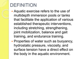 DEFINITION
 Aquatic exercise refers to the use of
multidepth immersion pools or tanks
that facilitate the application of various
established therapeutic interventions,
including stretching, strengthening,
joint mobilization, balance and gait
training, and endurance training.
 Properties of water such as buoyancy,
hydrostatic pressure, viscosity, and
surface tension have a direct effect on
the body in the aquatic environment.
 