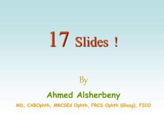 17 Slides !
By
Ahmed Alsherbeny
MD, CABOphth, MRCSEd Ophth, FRCS Ophth (Glasg), FICO
 