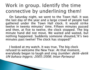 On Saturday night, we went to the Town Hall. It was
the last day of the year and a large crowd of people had
gathered under the Town Hall clock. It would strike
twelve in twenty minutes’ time. Fifteen minutes passed
and then, at five to twelve, the clock stopped. The big
minute hand did not move. We waited and waited, but
nothing happened. Suddenly someone shouted,”It’s two
minutes past twelve! The clock has stopped!”
I looked at my watch. It was true. The big clock
refused to welcome the New Year. At that moment,
everybody began to laugh and sing (sumber: detik-detik
UN bahasa Inggris; 2005/2006; Intan Pariwara)
 
