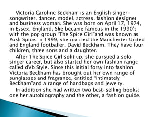 Victoria Caroline Beckham is an English singer-
songwriter, dancer, model, actress, fashion designer
and business woman. She was born on April 17, 1974,
in Essex, England. She became famous in the 1990’s
with the pop group “The Spice Girl”and was known as
Posh Spice. In 1999, she married the Manchester United
and England footballer, David Beckham. They have four
children, three sons and a daughter.
After The Spice Girl split up, she pursued a solo
singer career, but also started her own fashion range
called dVb Style. Since this initial foray into fashion
Victoria Beckham has brought out her own range of
sunglasses and fragrance, entitled “Intimately
Beckham”and a range of handbags and jewelry.
In addition she had written two best-selling books:
one her autobiography and the other, a fashion guide.
 